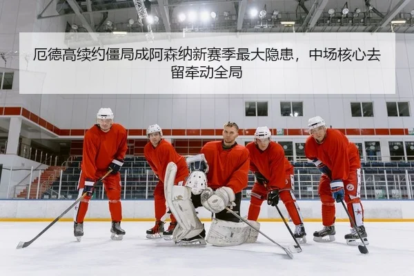 厄德高续约僵局成阿森纳新赛季最大隐患，中场核心去留牵动全局